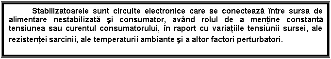 Text Box: Stabilizatoarele sunt circuite electronice care se conecteaza ntre sursa de alimentare nestabilizata si consumator, avnd rolul de a mentine constanta tensiunea sau curentul consumatorului, n raport cu variatiile tensiunii sursei, ale rezistentei sarcinii, ale temperaturii ambiante si a altor factori perturbatori.
